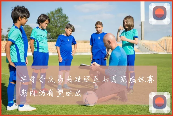 字母哥交易或延迟至七月完成休赛期内仍有望达成