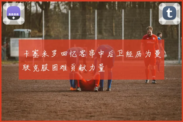 卡塞米罗回忆客串中后卫经历为曼联克服困难贡献力量