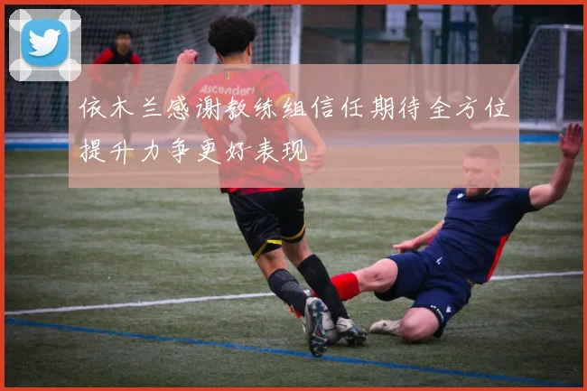 依木兰感谢教练组信任期待全方位提升力争更好表现