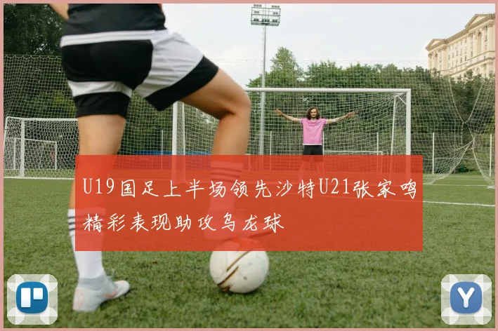 U19国足上半场领先沙特U21张家鸣精彩表现助攻乌龙球