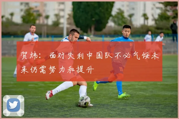 贺炜：面对失利中国队不必气馁未来仍需努力和提升