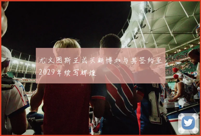 尤文图斯正式买断博加与其签约至2029年续写辉煌