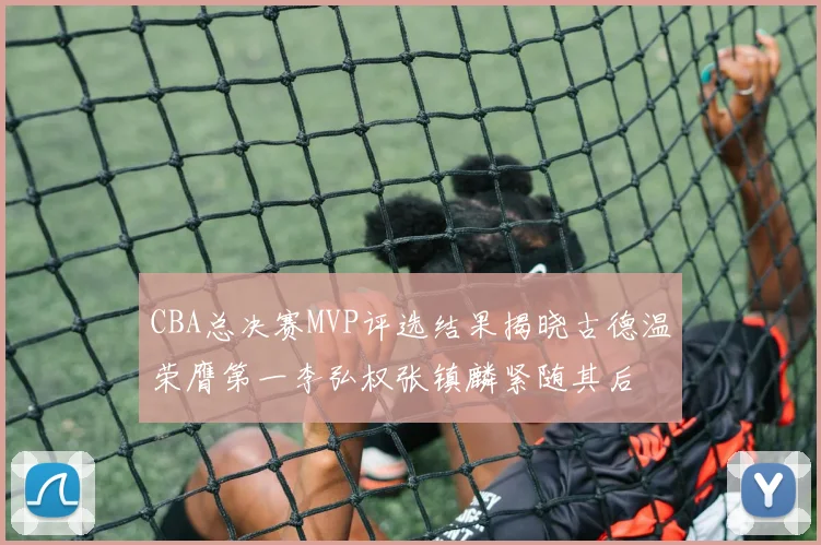 CBA总决赛MVP评选结果揭晓古德温荣膺第一李弘权张镇麟紧随其后