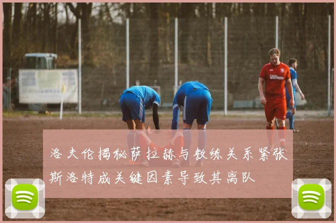 洛夫伦揭秘萨拉赫与教练关系紧张斯洛特成关键因素导致其离队