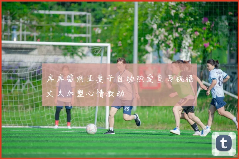 库库雷利亚妻子自幼热爱皇马祝福丈夫加盟心情激动