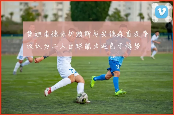 费迪南德分析赖斯与安德森首发争议认为二人出球能力逊色于梅努