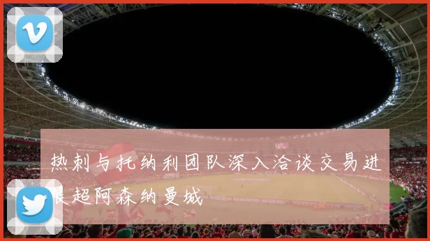 热刺与托纳利团队深入洽谈交易进展超阿森纳曼城