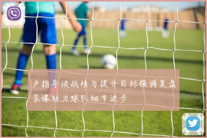 卢指导谈战绩与提升目标强调复盘录像助力球队细节进步