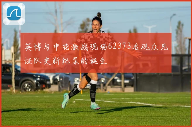 英博与申花激战现场62373名观众见证队史新纪录的诞生