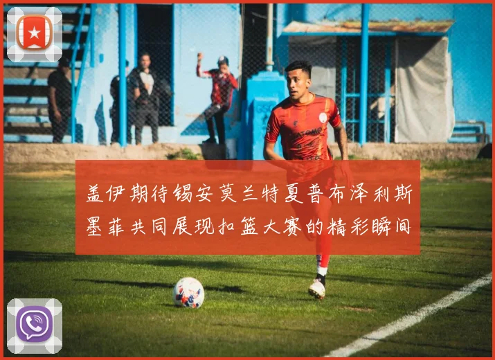 盖伊期待锡安莫兰特夏普布泽利斯墨菲共同展现扣篮大赛的精彩瞬间