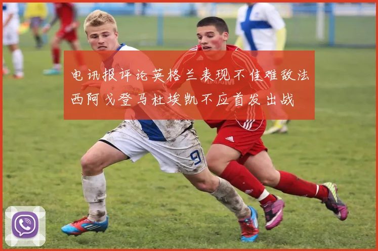 电讯报评论英格兰表现不佳难敌法西阿戈登马杜埃凯不应首发出战