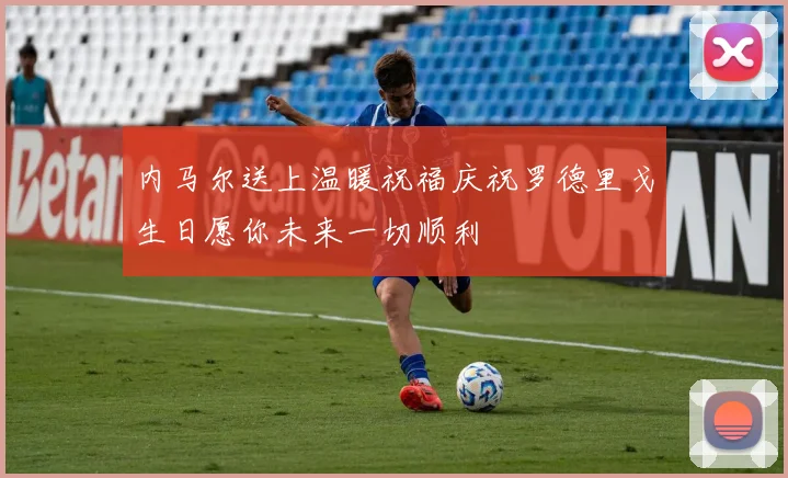 内马尔送上温暖祝福庆祝罗德里戈生日愿你未来一切顺利