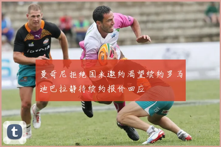 曼奇尼拒绝国米邀约渴望续约罗马迪巴拉静待续约报价回应