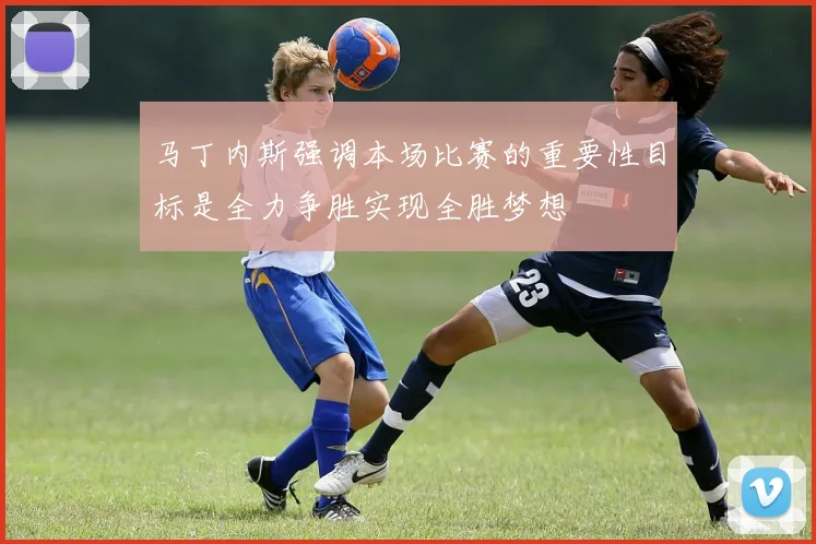 马丁内斯强调本场比赛的重要性目标是全力争胜实现全胜梦想